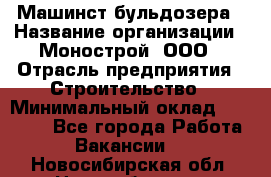 Машинст бульдозера › Название организации ­ Монострой, ООО › Отрасль предприятия ­ Строительство › Минимальный оклад ­ 20 000 - Все города Работа » Вакансии   . Новосибирская обл.,Новосибирск г.